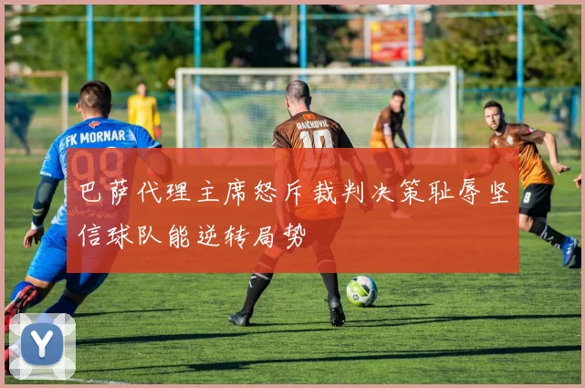 巴萨代理主席怒斥裁判决策耻辱坚信球队能逆转局势