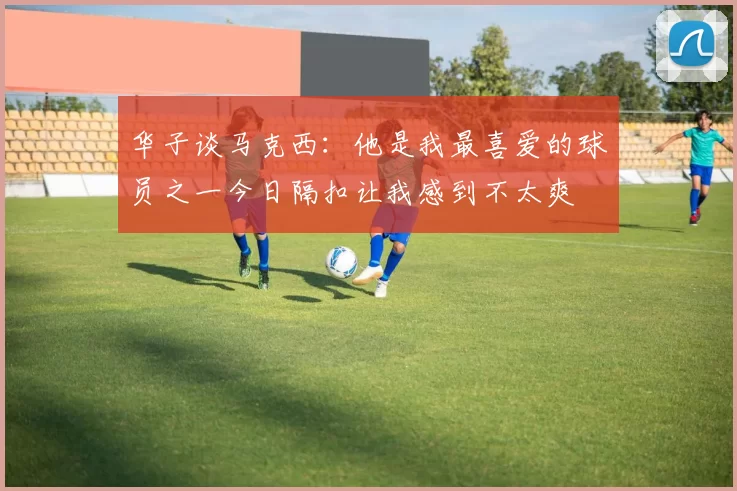 华子谈马克西：他是我最喜爱的球员之一今日隔扣让我感到不太爽