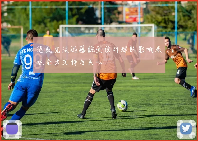范戴克谈远藤航受伤对球队影响表达全力支持与关心