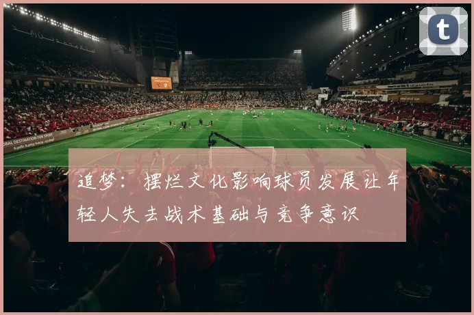 追梦：摆烂文化影响球员发展让年轻人失去战术基础与竞争意识