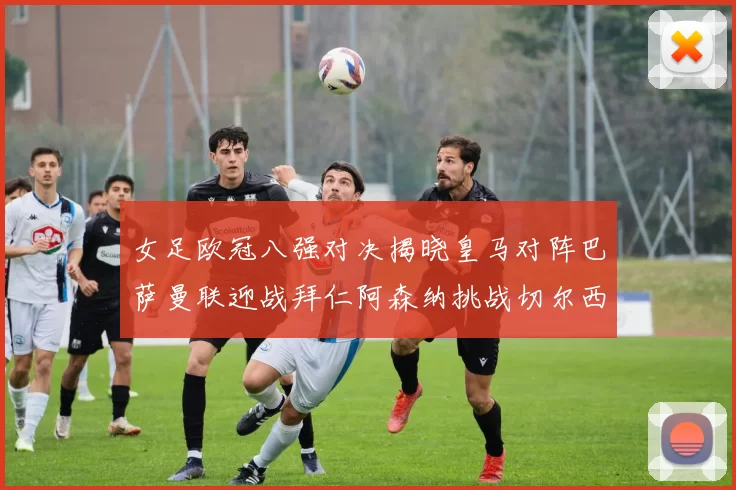 女足欧冠八强对决揭晓皇马对阵巴萨曼联迎战拜仁阿森纳挑战切尔西
