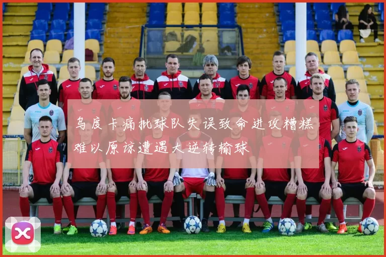 乌度卡痛批球队失误致命进攻糟糕难以原谅遭遇大逆转输球