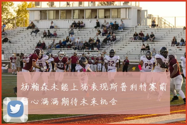 杨瀚森未能上场表现斯普利特赛前信心满满期待未来机会