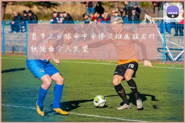 首节三分球命中率惨淡雄鹿猛龙对铁场面令人失望