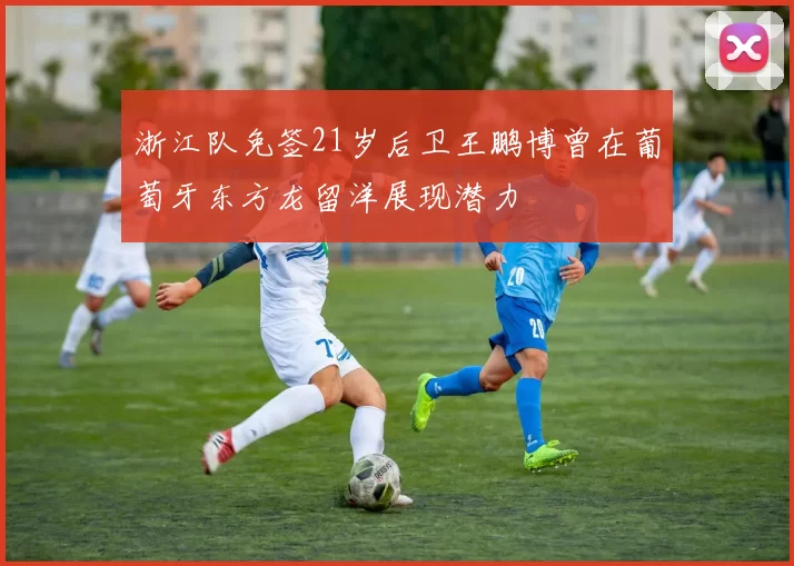 浙江队免签21岁后卫王鹏博曾在葡萄牙东方龙留洋展现潜力