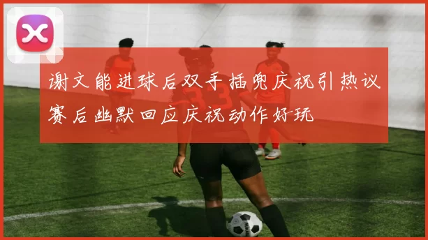 谢文能进球后双手插兜庆祝引热议赛后幽默回应庆祝动作好玩