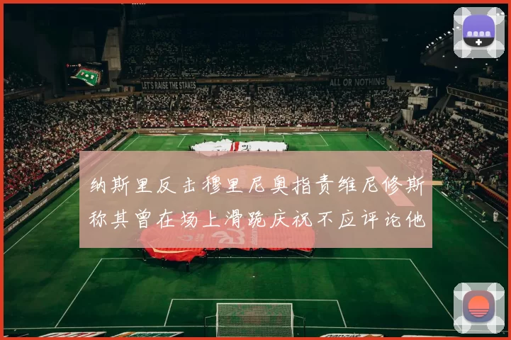 纳斯里反击穆里尼奥指责维尼修斯称其曾在场上滑跪庆祝不应评论他人