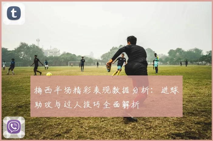 梅西半场精彩表现数据分析：进球助攻与过人技巧全面解析