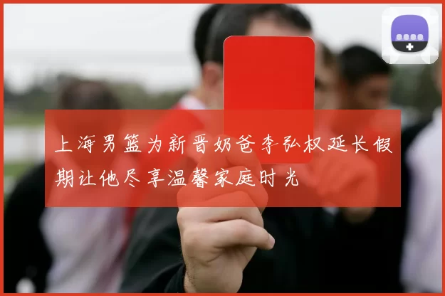 上海男篮为新晋奶爸李弘权延长假期让他尽享温馨家庭时光