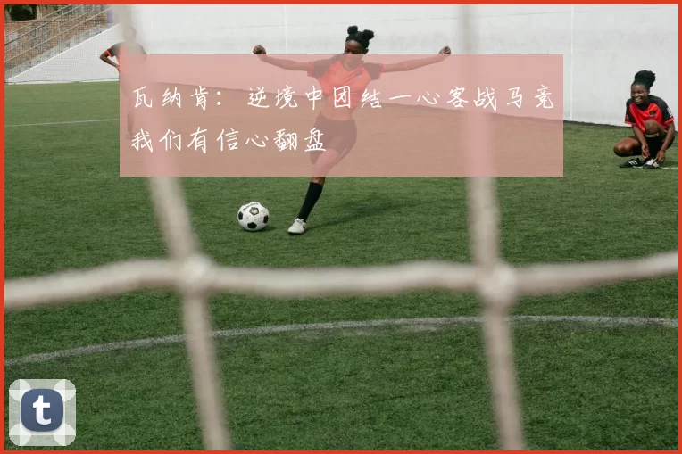 瓦纳肯：逆境中团结一心客战马竞我们有信心翻盘