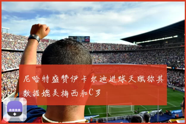 尼哈特盛赞伊卡尔迪进球天赋称其数据媲美梅西和C罗