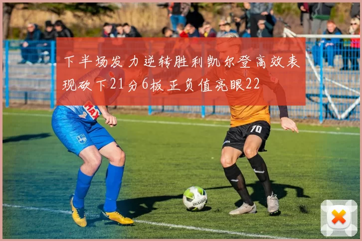 下半场发力逆转胜利凯尔登高效表现砍下21分6板正负值亮眼22