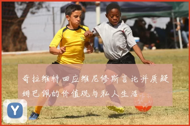 奇拉维特回应维尼修斯言论并质疑姆巴佩的价值观与私人生活