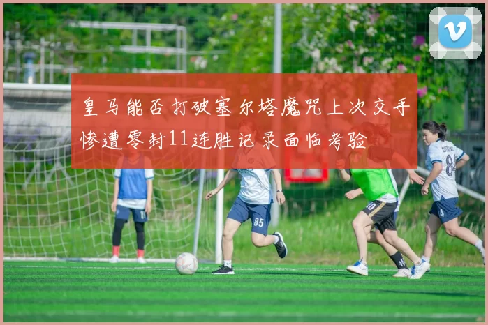 皇马能否打破塞尔塔魔咒上次交手惨遭零封11连胜记录面临考验