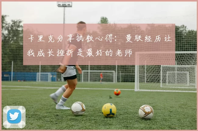 卡里克分享执教心得：曼联经历让我成长挫折是最好的老师