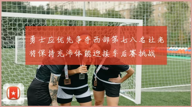 勇士应优先争夺西部第七八名让老将保持充沛体能迎接季后赛挑战