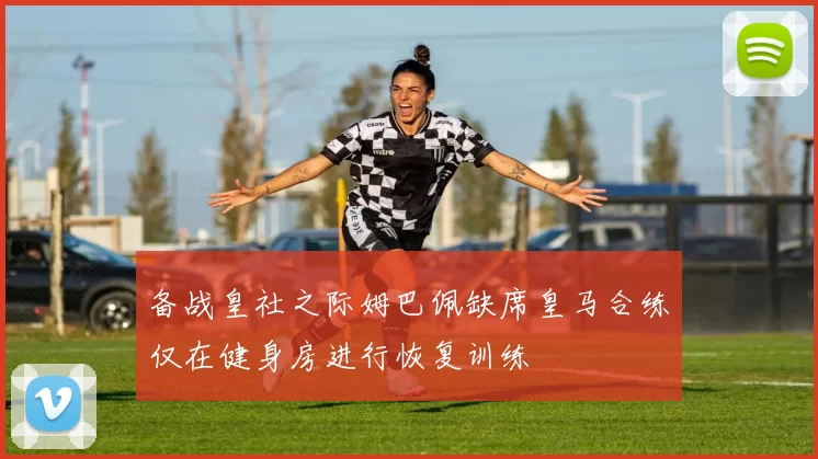 备战皇社之际姆巴佩缺席皇马合练仅在健身房进行恢复训练