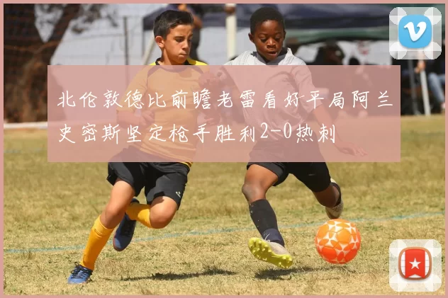 北伦敦德比前瞻老雷看好平局阿兰史密斯坚定枪手胜利2-0热刺