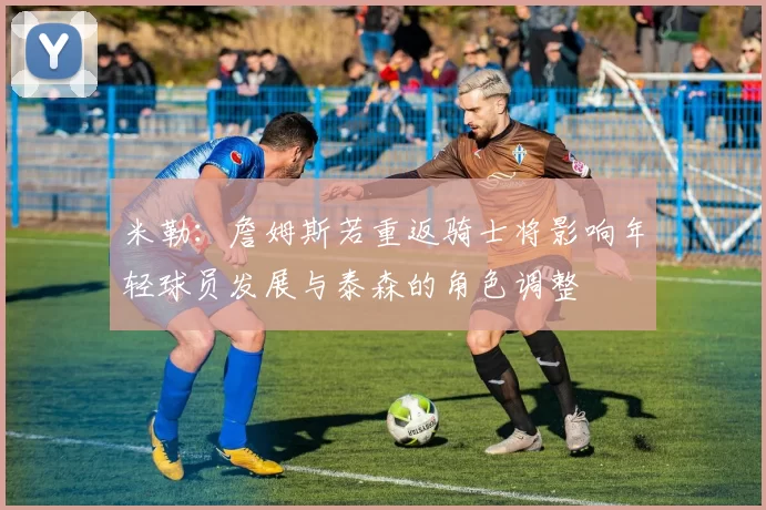 米勒：詹姆斯若重返骑士将影响年轻球员发展与泰森的角色调整