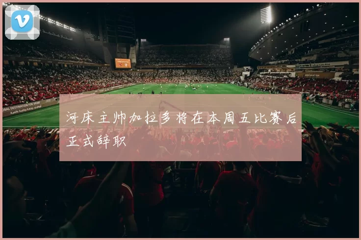 河床主帅加拉多将在本周五比赛后正式辞职