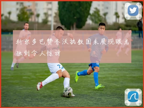 科尔多巴赞齐沃执教国米展现眼光独到令人惊讶