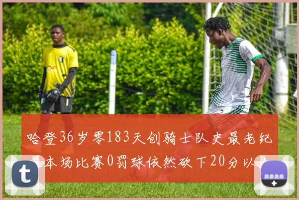 哈登36岁零183天创骑士队史最老纪录本场比赛0罚球依然砍下20分以上