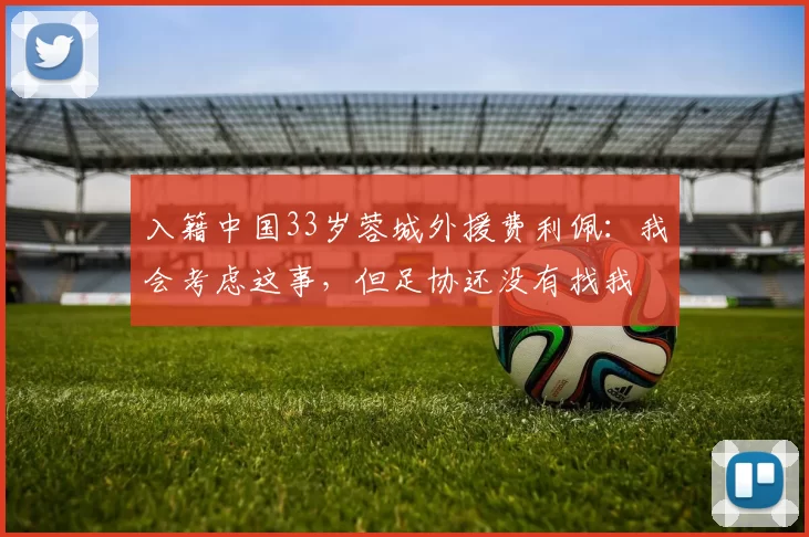 入籍中国33岁蓉城外援费利佩：我会考虑这事，但足协还没有找我