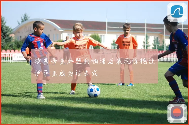埃基蒂克加盟利物浦后表现惊艳让伊萨克成为过去式