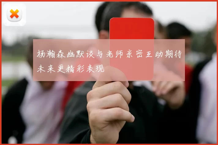 杨瀚森幽默谈与老师亲密互动期待未来更精彩表现