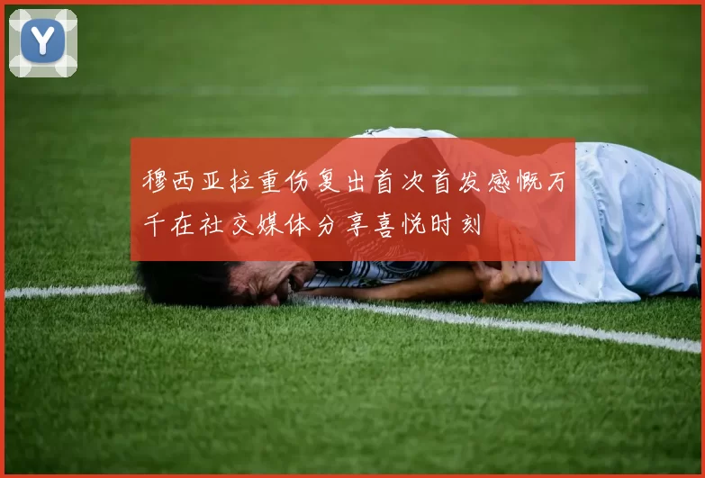 穆西亚拉重伤复出首次首发感慨万千在社交媒体分享喜悦时刻