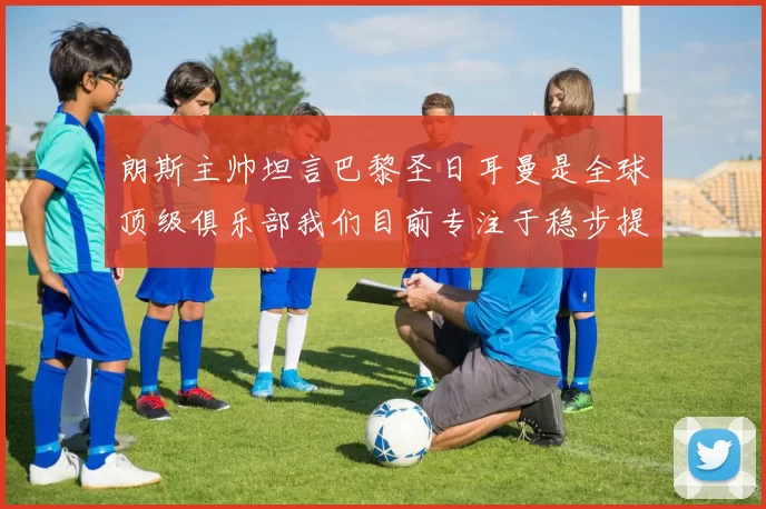 朗斯主帅坦言巴黎圣日耳曼是全球顶级俱乐部我们目前专注于稳步提升表现