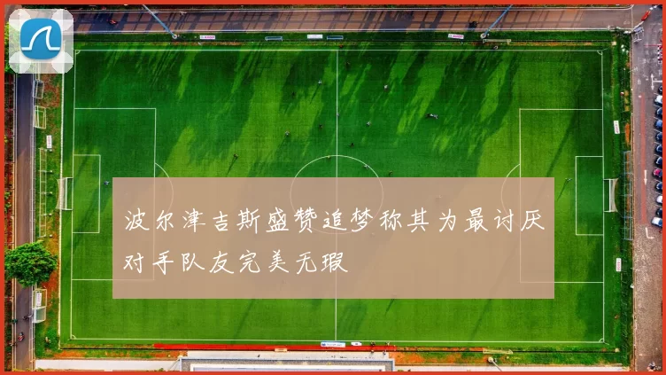 波尔津吉斯盛赞追梦称其为最讨厌对手队友完美无瑕