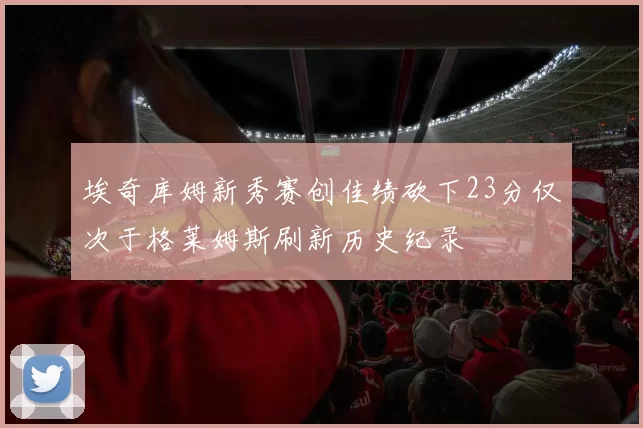 埃奇库姆新秀赛创佳绩砍下23分仅次于格莱姆斯刷新历史纪录