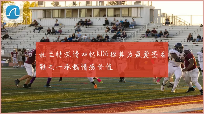 杜兰特深情回忆KD6称其为最爱签名鞋之一承载情感价值