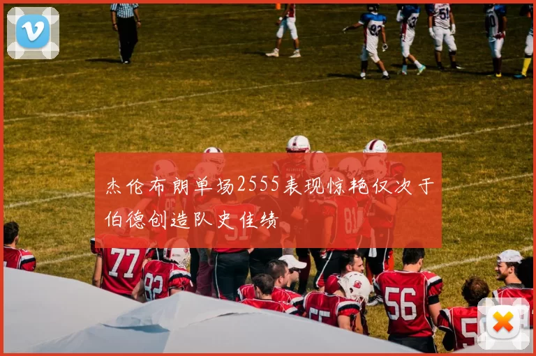 杰伦布朗单场2555表现惊艳仅次于伯德创造队史佳绩