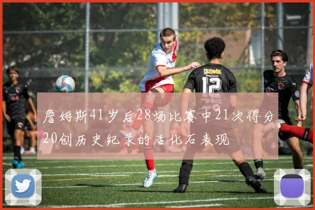 詹姆斯41岁后28场比赛中21次得分20创历史纪录的活化石表现